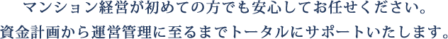 マンション経営が初めての方でも安心してお任せください。資金計画から運営管理に至るまでトータルにサポートいたします。 