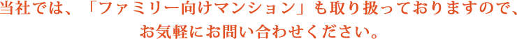 当社では、「ファミリー向けマンション」も取り扱っておりますので、お気軽にお問い合わせください。