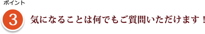 ポイント3 気になることは何でもご質問いただけます！