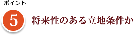 ポイント 5 将来性のある立地条件か